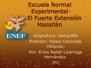 Escuela Normal
Experimental
De El Fuerte Extensión
Mazatlán
Asignatura: Geografía
Profesor: Felipe Coronado
Vázquez.
Por: Erika Natali Lizárraga
Hernández.
3°C
 