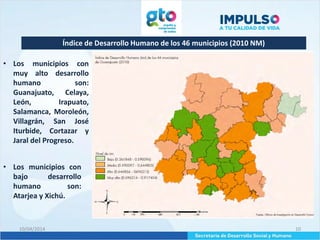 Índice de Desarrollo Humano de los 46 municipios (2010 NM)
10/04/2014 10
• Los municipios con
muy alto desarrollo
humano son:
Guanajuato, Celaya,
León, Irapuato,
Salamanca, Moroleón,
Villagrán, San José
Iturbide, Cortazar y
Jaral del Progreso.
• Los municipios con
bajo desarrollo
humano son:
Atarjea y Xichú.
 