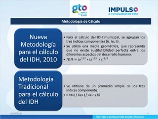 Metodología de Cálculo
10/04/2014 4
• Para el cálculo del IDH municipal, se agrupan los
tres índices componentes (is, ie, ii).
• Se utiliza una media geométrica, que representa
que no existe sustitutibilidad perfecta entre los
diferentes aspectos del desarrollo humano.
• 𝐼𝐷𝐻 = 𝑖𝑒1/3
∗ 𝑖𝑠1/3
∗ 𝑖𝑖1/3
Nueva
Metodología
para el cálculo
del IDH, 2010
• Se obtiene de un promedio simple de los tres
índices componente.
• IDH=1/3ie+1/3is+1/3ii
Metodología
Tradicional
para el cálculo
del IDH
 