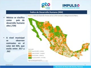 Índice de Desarrollo Humano (NM)
10/04/2014 6
• México se clasifica
como país de
desarrollo humano
alto (.739)
• A nivel municipal
se observan
contrastes en el
valor del IDH, que
oscila entre .917 y
.362
 