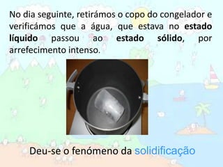 No dia seguinte, retirámos o copo do congelador e verificámos que a água, que estava no estado líquido passou ao estado sólido, por arrefecimento intenso.Deu-se o fenómeno da solidificação