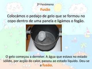2º FenómenoFusãoColocámos o pedaço de gelo que se formou no copo dentro de uma panela e ligámos o fogão.O gelo começou a derreter. A água que estava no estado sólido, por acção do calor, passou ao estado líquido. Deu-se a fusão. 