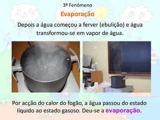 3º FenómenoEvaporaçãoDepois a água começou a ferver (ebulição) e água  transformou-se em vapor de água.Por acção do calor do fogão, a água passou do estado líquido ao estado gasoso. Deu-se a evaporação.