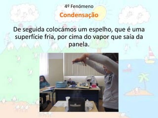 4º FenómenoCondensaçãoDe seguida colocámos um espelho, que é uma superfície fria, por cima do vapor que saía da panela.