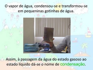 O vapor de água, condensou-se e transformou-se em pequeninas gotinhas de água.Assim, à passagem da água do estado gasoso ao estado líquido dá-se o nome de condensação.