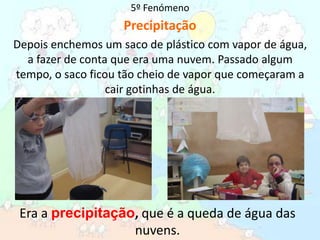 5º FenómenoPrecipitaçãoDepois enchemos um saco de plástico com vapor de água, a fazer de conta que era uma nuvem. Passado algum tempo, o saco ficou tão cheio de vapor que começaram a cair gotinhas de água.Era a precipitação, que é a queda de água das nuvens. 