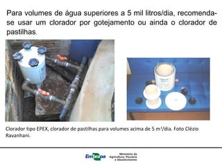 Para volumes de água superiores a 5 mil litros/dia, recomenda-
se usar um clorador por gotejamento ou ainda o clorador de
pastilhas.
Clorador tipo EPEX, clorador de pastilhas para volumes acima de 5 m3
/dia. Foto Clézio
Ravanhani.
 