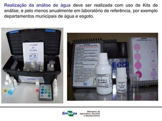 Realização da análise de água deve ser realizada com uso de Kits de
análise, e pelo menos anualmente em laboratório de referência, por exemplo
departamentos municipais de água e esgoto.
 
