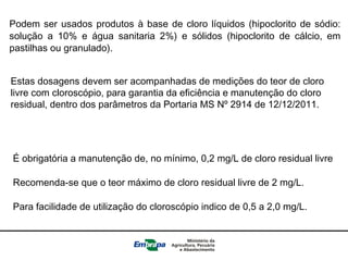 Podem ser usados produtos à base de cloro líquidos (hipoclorito de sódio:
solução a 10% e água sanitaria 2%) e sólidos (hipoclorito de cálcio, em
pastilhas ou granulado).
Estas dosagens devem ser acompanhadas de medições do teor de cloro
livre com cloroscópio, para garantia da eficiência e manutenção do cloro
residual, dentro dos parâmetros da Portaria MS Nº 2914 de 12/12/2011.
É obrigatória a manutenção de, no mínimo, 0,2 mg/L de cloro residual livre
Recomenda-se que o teor máximo de cloro residual livre de 2 mg/L.
Para facilidade de utilização do cloroscópio indico de 0,5 a 2,0 mg/L.
 