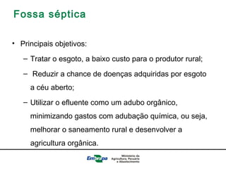 Fossa séptica
• Principais objetivos:
– Tratar o esgoto, a baixo custo para o produtor rural;
– Reduzir a chance de doenças adquiridas por esgoto
a céu aberto;
– Utilizar o efluente como um adubo orgânico,
minimizando gastos com adubação química, ou seja,
melhorar o saneamento rural e desenvolver a
agricultura orgânica.
 