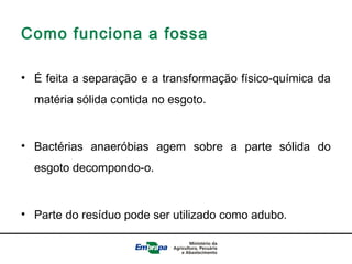 Como funciona a fossa
• É feita a separação e a transformação físico-química da
matéria sólida contida no esgoto.
• Bactérias anaeróbias agem sobre a parte sólida do
esgoto decompondo-o.
• Parte do resíduo pode ser utilizado como adubo.
 