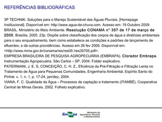 REFERÊNCIAS BIBLIOGRÁFICAS
3P TECHNIK. Soluções para o Manejo Sustentável das Águas Pluviais. [Homepage
Institucional]. Disponível em: http://www.agua-de-chuva.com. Acesso em: 19 Outubro 2009.
BRASIL. Ministério do Meio Ambiente. Resolução CONAMA n° 357 de 17 de março de
2005. Brasília, 2005. 23p. Dispõe sobre classificação dos corpos de água e diretrizes ambientais
para o seu enquadramento, bem como estabelece as condições e padrões de lançamento de
efluentes, e dá outras providências. Acesso em 26 fev 2009. Disponível em:
<http://www.mma.gov.br/conama/res/res05 /res35705.pdf>.
EMPRESA BRASILEIRA DE PESQUISA AGROPECUÁRIA (EMBRAPA). Clorador Embrapa.
Instrumentação Agropecuária. São Carlos – SP. 2004. Folder explicativo.
PATERNIANI, J. E. S, CONCEIÇÃO, C. H. Z., Eficiência da Pré-Filtração e Filtração Lenta no
Tratamento de Água para Pequenas Comunidades, Engenharia Ambiental, Espírito Santo do
Pinhal. v. 1, n. 1, p. 17-24, jan/dez, 2004.
VIANA, F. C. Qualidade da Água – Processos de captação e tratamento (ITAMBÉ). Cooperativa
Central de Minas Gerais. 2002. Folheto explicativo.
 