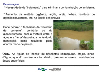 Desvantagens
Necessidade de “tratamento” para eliminar a contaminação do ambiente;
Aumento da matéria orgânica, argila, areia, folhas, resíduos de
agrotóxicos/adubos, etc, na época das chuvas
Pode ocorrer o fenômeno de “reversão
de corrente”, contrário ao da
autodepuração, com a mistura entre a
água e a “lama” depositada no fundo do
manancial, como resultado pode
ocorrer morte de peixes.
OBS. As águas de “minas” ou nascentes (miradouros, brejos, olhos
d'água, quando correm a céu aberto, passam a serem consideradas
águas superficiais
 