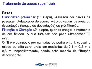 Tratamento de águas superficiais
Fases
Clarificação preliminar (1º etapa), realizada por caixas de
passagem/telas/caixa de acumulação ou caixas de areia ou
decantação (tanque de decantação) ou pré-filtração.
Filtração e Cloração (2º etapa), quando chegar o momento
de ser filtrada. A sua turbidez não pode ultrapassar 30
mg/L.
O filtro é composto por camadas de pedra brita 1, cascalho
rolado ou brita zero, areia em mediadas de 0,1 m 0,3 m e
0,6 m respectivamente, sendo este modelo de filtração
descendente.
 