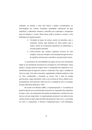 13
realizados em direção a cotas mais baixas e podem, eventualmente, ser
descarregados nos oceanos. Entretanto, quantidades substanciais da água
superficial e subterrânea retornam à atmosfera por evaporação e transpiração
antes de atingirem o oceano. Desta forma, pode-se destacar e resumir o ciclo
hidrológico da seguinte maneira:
• Circulação da água, do oceano, através da atmosfera, para o
continente, retorno, após detenção em vários pontos, para o
oceano, através de escoamentos superficiais ou subterrâneos e,
em parte própria atmosfera.
• Curtos-circuitos que excluem segmentos diversos do ciclo
completo, como por exemplo a movimentação da água do solo e
da superfície terrestre para a atmosfera, sem passar pelo oceano.
A característica de renovabilidade das águas da terra está intimamente
ligada ao seu permanente mecanismo de circulação do ciclo hidrológico. Neste
quadro, a energia termal de origem solar e a transpiração dos organismos vivos
transformam parte da água dos oceanos e continentes (rios, lagos e umidade do
solo) em vapor. Este sobe à atmosfera, engendrando condições propícias à vida
na Terra, condensando e formando as nuvens. Sob a ação da energia
gravitacional, a água atmosférica volta a cair na forma de chuva, neblina, neve,
principalmente, indo alimentar o fluxo dos rios, a umidade do solo e os estoques
de água subterrânea (Rebouças, 1997).
De acordo com Macedo (2000), a evapotranspiração é: A somatória da
perda de água de um ecossistema pelos processos de evaporação (das superfícies
de água e solo) e de transpiração (das plantas principalmente e animais) em área
(mm ou cm) por tempo (dia). A evapotrnspiração potencial é um índice da taxa
máxima teórica na qual a água do déficit de pressão de vapor no ar, a velocidade
do vento e a temperatura. A floresta é fundamental para o ciclo hidrológico
 