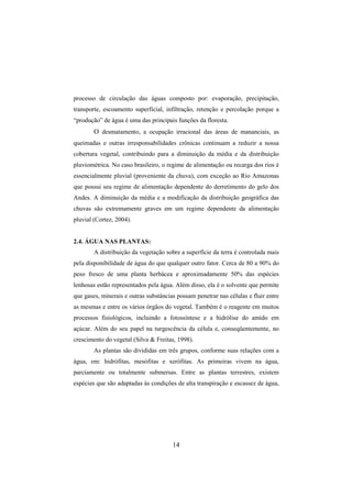 14
processo de circulação das águas composto por: evaporação, precipitação,
transporte, escoamento superficial, infiltração, retenção e percolação porque a
“produção” de água é uma das principais funções da floresta.
O desmatamento, a ocupação irracional das áreas de mananciais, as
queimadas e outras irresponsabilidades crônicas continuam a reduzir a nossa
cobertura vegetal, contribuindo para a diminuição da média e da distribuição
pluviométrica. No caso brasileiro, o regime de alimentação ou recarga dos rios é
essencialmente pluvial (proveniente da chuva), com exceção ao Rio Amazonas
que possui seu regime de alimentação dependente do derretimento do gelo dos
Andes. A diminuição da média e a modificação da distribuição geográfica das
chuvas são extremamente graves em um regime dependente da alimentação
pluvial (Cortez, 2004).
2.4. ÁGUA NAS PLANTAS:
A distribuição da vegetação sobre a superfície da terra é controlada mais
pela disponibilidade de água do que qualquer outro fator. Cerca de 80 a 90% do
peso fresco de uma planta herbácea e aproximadamente 50% das espécies
lenhosas estão representados pela água. Além disso, ela é o solvente que permite
que gases, minerais e outras substâncias possam penetrar nas células e fluir entre
as mesmas e entre os vários órgãos do vegetal. Também é o reagente em muitos
processos fisiológicos, incluindo a fotossíntese e a hidrólise do amido em
açúcar. Além do seu papel na turgescência da célula e, conseqüentemente, no
crescimento do vegetal (Silva & Freitas, 1998).
As plantas são divididas em três grupos, conforme suas relações com a
água, em: hidrófitas, mesófitas e xerófitas. As primeiras vivem na água,
parciamente ou totalmente submersas. Entre as plantas terrestres, existem
espécies que são adaptadas às condições de alta transpiração e escassez de água,
 