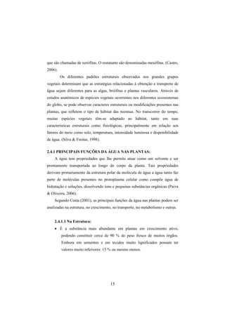 15
que são chamadas de xerófitas. O restatante são denominadas mesófitas. (Castro,
2006).
Os diferentes padrões estruturais observados nos grandes grupos
vegetais determinam que as estratégias relacionadas à obtenção e transporte de
água sejam diferentes para as algas, briófitas e plantas vasculares. Através de
estudos anatômicos de espécies vegetais ocorrentes nos diferentes ecossistemas
do globo, se pode observar caracteres estruturais ou modificações presentes nas
plantas, que refletem o tipo de hábitat das mesmas. No transcorrer do tempo,
muitas espécies vegetais têm-se adaptado ao hábitat, tanto em suas
características estruturais como fisiológicas, principalmente em relação aos
fatores do meio como solo, temperatura, intensidade luminosa e disponibilidade
de água. (Silva & Freitas, 1998).
2.4.1 PRINCIPAIS FUNÇÕES DA ÁGUA NAS PLANTAS:
A água tem propriedades que lhe permite atuar como um solvente e ser
prontamente transportada ao longo do corpo da planta. Tais propriedades
derivam primariamente da estrutura polar da molécula de água a água tanto faz
parte de moléculas presentes no protoplasma celular como compõe água de
hidratação e soluções, dissolvendo íons e pequenas substâncias orgânicas (Paiva
& Oliveira, 2006).
Segundo Costa (2001), as principais funções da água nas plantas podem ser
analizadas na estrutura, no crescimento, no transporte, no metabolismo e outras.
2.4.1.1 Na Estrutura:
• É a substância mais abundante em plantas em crescimento ativo,
podendo constituir cerca de 90 % do peso fresco de muitos órgãos.
Embora em sementes e em tecidos muito lignificados possam ter
valores muito inferiores: 15 % ou mesmo menos.
 