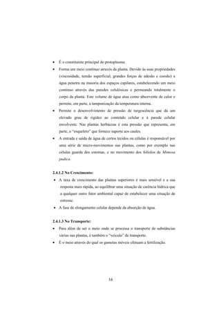 16
• É o constituinte principal do protoplasma.
• Forma um meio contínuo através da planta. Devido às suas propriedades
(viscosidade, tensão superficial, grandes forças de adesão e coesão) a
água penetra na maioria dos espaços capilares, estabelecendo um meio
contínuo através das paredes celulósicas e permeando totalmente o
corpo da planta. Este volume de água atua como absorvente de calor e
permite, em parte, a tamponização da temperatura interna.
• Permite o desenvolvimento de pressão de turgescência que dá um
elevado grau de rigidez ao conteúdo celular e à parede celular
envolvente. Nas plantas herbáceas é esta pressão que representa, em
parte, o “esqueleto” que fornece suporte aos caules.
• A entrada e saída de água de certos tecidos ou células é responsável por
uma série de micro-movimentos nas plantas, como por exemplo nas
células guarda dos estomas, e no movimento dos folíolos de Mimosa
pudica.
2.4.1.2 No Crescimento:
• A taxa de crescimento das plantas superiores é mais sensível e a sua
resposta mais rápida, ao equilibrar uma situação de carência hídrica que
a qualquer outro fator ambiental capaz de estabelecer uma situação de
estresse.
• A fase de elongamento celular depende da absorção de água.
2.4.1.3 No Transporte:
• Para além de ser o meio onde se processa o transporte de substâncias
várias nas plantas, é também o “veículo” de transporte.
• É o meio através do qual os gametas móveis efetuam a fertilização.
 