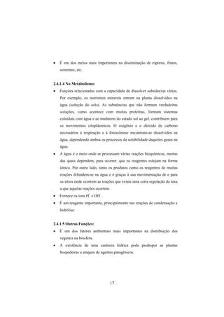 17
• É um dos meios mais importantes na dissiminação de esporos, frutos,
sementes, etc.
2.4.1.4 No Metabolismo:
• Funções relacionadas com a capacidade de dissolver substâncias várias.
Por exemplo, os nutrientes minerais entram na planta dissolvidos na
água (solução do solo). As substâncias que não formam verdadeiras
soluções, como acontece com muitas proteínas, formam sistemas
coloidais com água e ao mudarem do estado sol ao gel, contribuem para
os movimentos citoplásmicos. O oxigênio e o dióxido de carbono
necessários à respiração e à fotossíntese encontram-se dissolvidos na
água, dependendo ambos os processos da solubilidade daqueles gases na
água.
• A água é o meio onde se processam várias reações bioquímicas, muitas
das quais dependem, para ocorrer, que os reagentes estejam na forma
iônica. Por outro lado, tanto os produtos como os reagentes de muitas
reações difundem-se na água e é graças à sua movimentação de e para
os sítios onde ocorrem as reações que existe uma certa regulação da taxa
a que aquelas reações ocorrem.
• Fornece os íons H+
e OH-
.
• É um reagente importante, principalmente nas reações de condensação e
hidrólise.
2.4.1.5 Outras Funções:
• É um dos fatores ambientais mais importantes na distribuição dos
vegetais na biosfera.
• A existência de uma carência hídrica pode predispor as plantas
hospedeiras a ataques de agentes patogênicos.
 