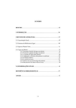 5
SUMÁRIO
RESUMO .......................................................................................................... 05
1 INTRODUÇÃO ............................................................................................ 06
2 REVISÃO DE LITERATURA .................................................................... 07
2.1 Conceituação Geral ...................................................................................... 07
2.2 Estrutura da Molécula de Água.................................................................... 09
2.3 Agua no Planeta Terra.................................................................................. 11
2.4. Água nas Plantas ... ......................................................................................13
2.4.1 Principais funções da água nas plantas ........................................ 14
2.4.2 Forma de captação da água nas plantas ........................................17
2.4.3 As perdas de água pelas plantas.....................................................20
2.4.4 Adaptações estruturais das plantas ao ambiente ...........................24
2.4.5 O balanço hídrico...........................................................................31
2.4.6 O estresse da seca..........................................................................32
2.4.7 Efeitos da seca na fisiologia das plantas .......................................33
2.4.8 Mecanismos de sobrevivência à seca.............................................39
3 CONSIDERAÇÕES FINAIS ....................................................................... 46
REFERÊNCIAS BIBLIOGRÁFICAS .......................................................... 47
ANEXO ............................................................................................................. 51
 