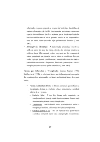 23
suberizadas. A estas zonas dá-se o nome de lentículas. As células, de
maiores dimensões, do tecido complementar apresentam numerosos
espaços intercelulares o que leva a pensar que a função das lentículas
está relacionada com as trocas gazosas, embora a sua importância a
nível da planta, como um todo, seja aparentemente diminuta (Costa,
2001).
• A transpiração estomática: A transpiração estomática consiste na
saída de vapor de água da planta, através dos estomas situados na
epiderme duma folha ou caule verde e representa um dos processos de
maior importância na interação entre a planta e o ambiente. Por esta
razão, e porque quando consideramos a transpiração como um todo, a
componente estomática é largamente dominante, passaremos a tratar a
transpiração como se fosse apenas estomática (Costa, 2001).
Fatores que Influenciam a Transpiração: Segundo Kramer (1995);
Salisbury et al (1992), os principais fatores que influenciam na transpiração
dos vegetais podem ser separados em fatores ambientais e fatores da própria
planta:
• Fatores Ambientais: Dentre os fatores ambientais que influem na
transpiração, destaca-se a radiação solar, a temperatura, a umidade
relativa do ar e o vento.
o Radiação Solar: É um dos fatores mais importantes na
transformação da água do estado líquido em vapor. Quanto mais
intensa a radiação solar, maior transpiração..
o Temperatura: Tem influência direta na transpiração; assim, a
transpiração aumenta, conforme e elevação de temperatura.
o Umidade relativa do ar: Teria um efeito inverso, quanto maior
a umidade ambiental, menor seria a transpiração, pois diminui o
 