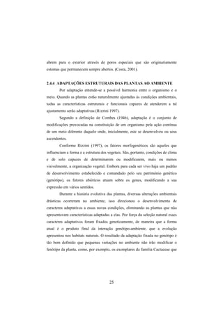 25
abrem para o exterior através de poros especiais que são originariamente
estomas que permanecem sempre abertos. (Costa, 2001).
2.4.4 ADAPTAÇÕES ESTRUTURAIS DAS PLANTAS AO AMBIENTE
Por adaptação entende-se a possível harmonia entre o organismo e o
meio. Quando as plantas estão naturalmente ajustadas às condições ambientais,
todas as características estruturais e funcionais capazes de atenderem a tal
ajustamento serão adaptativas (Rizzini 1997).
Segundo a definição de Combes (1946), adaptação é o conjunto de
modificações provocadas na constituição de um organismo pela ação contínua
de um meio diferente daquele onde, inicialmente, este se desenvolveu ou seus
ascendentes.
Conforme Rizzini (1997), os fatores morfogenéticos são aqueles que
influenciam a forma e a estrutura dos vegetais. São, portanto, condições de clima
e de solo capazes de determinarem ou modificarem, mais ou menos
visivelmente, a organização vegetal. Embora para cada ser vivo haja um padrão
de desenvolvimento estabelecido e comandado pelo seu patrimônio genético
(genótipo), os fatores abióticos atuam sobre os genes, modificando a sua
expressão em vários sentidos.
Durante a história evolutiva das plantas, diversas alterações ambientais
drásticas ocorreram no ambiente, isso direcionou o desenvolvimento de
caracteres adaptativos a essas novas condições, eliminando as plantas que não
apresentavam características adaptadas a elas. Por força da seleção natural esses
caracteres adaptativos foram fixados geneticamente, de maneira que a forma
atual é o produto final da interação genótipo-ambiente, que a evolução
apresentou nos habitats naturais. O resultado da adaptação fixada no genótipo é
tão bem definido que pequenas variações no ambiente não irão modificar o
fenótipo da planta, como, por exemplo, os exemplares da família Cactaceae que
 