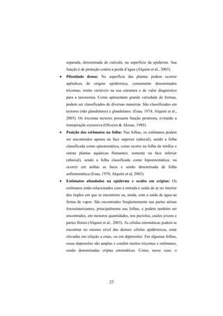 27
separada, denominada de cutícula, na superfície da epiderme. Sua
função é de proteção contra a perda d’água (Alquini et al., 2003).
• Pilosidade densa: Na superfície das plantas podem ocorrer
apêndices de origem epidérmica, comumente denominados
tricomas, muito variáveis na sua estrutura e de valor diagnóstico
para a taxonomia. Como apresentam grande variedade de formas,
podem ser classificados de diversas maneiras. São classificados em
tectores (não glandulares) e glandulares. (Esau, 1974; Alquini et al.,
2003). Os tricomas tectores possuem função protetora, evitando a
transpiração excessiva (Oliveira & Akisue, 1989).
• Posição dos estômatos na folha: Nas folhas, os estômatos podem
ser encontrados apenas na face superior (adaxial), sendo a folha
classificada como epiestomática, como ocorre na folha da ninféia e
outras plantas aquáticas flutuantes; somente na face inferior
(abaxial), sendo a folha classificada como hipoestomática; ou
ocorrer em ambas as faces e sendo denominada de folha
anfiestomática (Esau, 1974; Alquini et al, 2003).
• Estômatos afundados na epiderme e oculto em criptas: Os
estômatos estão relacionados com a entrada e saída de ar no interior
dos órgãos em que se encontram ou, ainda, com a saída de água na
forma de vapor. São encontrados freqüentemente nas partes aéreas
fotossintetizantes, principalmente nas folhas, e podem também ser
encontrados, em menores quantidades, nos pecíolos, caules jovens e
partes florais (Alquini et al., 2003). As células estomáticas podem se
encontrar no mesmo nível das demais células epidérmicas, estar
elevadas em relação a estas, ou em depressões. Em algumas folhas,
essas depressões são amplas e contêm muitos tricomas e estômatos,
sendo denominadas criptas estomáticas. Como, nesse caso, o
 
