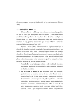 32
chove e prosseguem em suas atividades vitais até novo dessecamento (Rizzini,
1997).
2.4.5 O BALANÇO HÍDRICO:
O balanço hídrico é a diferença entre a água absorvida e a água perdida
por um ser vivo, num determinado espaço de tempo. Os processos básicos
envolvidos no balanço hídrico de uma planta são: a absorção, a condução e a
perda de água. Para que o balanço hídrico duma planta seja mantido a níveis
razoáveis, ou seja, positivo, é necessário que as taxas relativas a estes três
processos básicos se ajustem (Costa, 2001).
Segundo Lancher (1995), o balanço torna-se negativo sempre que a
absorção de água for inferior à transpiração. Se os estomas diminuírem a sua
abertura devido a este deficit, então a transpiração pode diminuir sem que haja
alteração na absorção e um balanço próximo de zero pode ser restabelecido após
uma passagem transitória por valores positivos. Assim, o balanço hídrico duma
planta está continuamente a oscilar entre desvios positivos e negativos. Estas
oscilações podem ser de curta ou de longa duração:
• As oscilações de curta duração refletem a ação combinada dos vários
mecanismos reguladores do estado hídrico, particularmente mudanças
na abertura estomática.
• As oscilações ao longo do dia afastam-se mais do equilíbrio,
particularmente na mudança entre o dia e a noite. Durante o dia o
balanço hídrico vai ficando quase sempre, gradualmente negativo.
Durante a noite, se houver água no solo, o balanço hídrico é restaurado
para valores próximos de zero. É por isso que em certos estudos faz-se
necessário determinar o potencial hídrico das folhas ao nascer do sol
antes dos estomas se abrirem, isto é, o potencial hídrico basal (“Pre-
Dawn”). A razão é que este potencial hídrico exprime o equilíbrio no
 