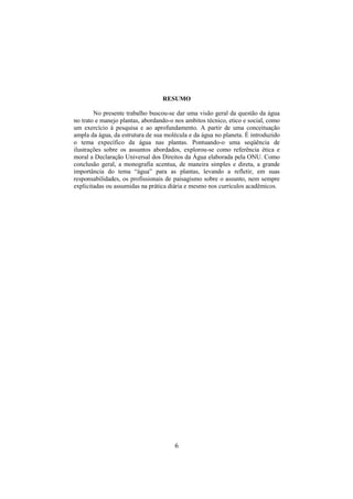 6
RESUMO
No presente trabalho buscou-se dar uma visão geral da questão da água
no trato e manejo plantas, abordando-o nos ambitos técnico, etico e social, como
um exercício à pesquisa e ao aprofundamento. A partir de uma conceituação
ampla da água, da estrutura de sua molécula e da água no planeta. É introduzido
o tema expecífico da água nas plantas. Pontuando-o uma seqüência de
ilustrações sobre os assuntos abordados, explorou-se como referência ética e
moral a Declaração Universal dos Direitos da Água elaborada pela ONU. Como
conclusão geral, a monografia acentua, de maneira simples e direta, a grande
importância do tema “água” para as plantas, levando a refletir, em suas
responsabilidades, os profissionais de paisagismo sobre o assunto, nem sempre
explicitadas ou assumidas na prática diária e mesmo nos currículos acadêmicos.
 