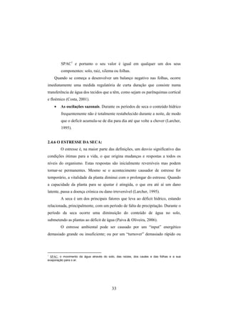 33
SPAC1
e portanto o seu valor é igual em qualquer um dos seus
componentes: solo, raiz, xilema ou folhas.
Quando se começa a desenvolver um balanço negativo nas folhas, ocorre
imediatamente uma medida regulatória de curta duração que consiste numa
transferência de água dos tecidos que a têm, como sejam os parênquimas cortical
e floémico (Costa, 2001).
• As oscilações sazonais. Durante os períodos de seca o conteúdo hídrico
frequentemente não é totalmente restabelecido durante a noite, de modo
que o deficit acumula-se de dia para dia até que volte a chover (Larcher,
1995).
2.4.6 O ESTRESSE DA SECA:
O estresse é, na maior parte das definições, um desvio significativo das
condições ótimas para a vida, o que origina mudanças e respostas a todos os
níveis do organismo. Estas respostas são inicialmente reversíveis mas podem
tornar-se permanentes. Mesmo se o acontecimento causador de estresse for
temporário, a vitalidade da planta diminui com o prolongar do estresse. Quando
a capacidade da planta para se ajustar é atingida, o que era até aí um dano
latente, passa a doença crónica ou dano irreversível (Larcher, 1995).
A seca é um dos principais fatores que leva ao déficit hídrico, estando
relacionada, principalmente, com um período de falta de precipitação. Durante o
período da seca ocorre uma diminuição do conteúdo de água no solo,
submetendo as plantas ao déficit de água (Paiva & Oliveira, 2006).
O estresse ambiental pode ser causado por um “input” energético
demasiado grande ou insuficiente; ou por um “turnover” demasiado rápido ou
1
SPAC: o movimento da água através do solo, das raízes, dos caules e das folhas e a sua
evaporação para o ar.
 