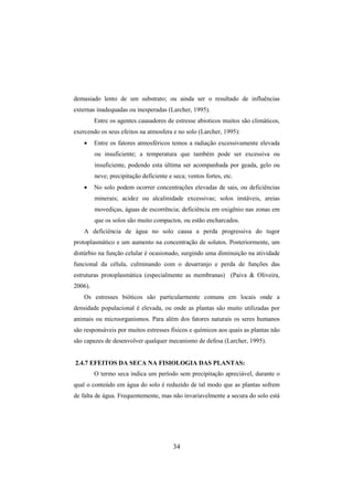 34
demasiado lento de um substrato; ou ainda ser o resultado de influências
externas inadequadas ou inesperadas (Larcher, 1995).
Entre os agentes causadores de estresse abioticos muitos são climáticos,
exercendo os seus efeitos na atmosfera e no solo (Larcher, 1995):
• Entre os fatores atmosféricos temos a radiação excessivamente elevada
ou insuficiente; a temperatura que também pode ser excessiva ou
insuficiente, podendo esta última ser acompanhada por geada, gelo ou
neve; precipitação deficiente e seca; ventos fortes, etc.
• No solo podem ocorrer concentrações elevadas de sais, ou deficiências
minerais; acidez ou alcalinidade excessivas; solos instáveis, areias
movediças, águas de escorrência; deficiência em oxigênio nas zonas em
que os solos são muito compactos, ou estão encharcados.
A deficiência de água no solo causa a perda progressiva do tugor
protoplasmático e um aumento na concentração de solutos. Posteriormente, um
distúrbio na função celular é ocasionado, surgindo uma diminuição na atividade
funcional da célula, culminando com o desarranjo e perda de funções das
estruturas protoplasmática (especialmente as membranas) (Paiva & Oliveira,
2006).
Os estresses bióticos são particularmente comuns em locais onde a
densidade populacional é elevada, ou onde as plantas são muito utilizadas por
animais ou microorganismos. Para além dos fatores naturais os seres humanos
são responsáveis por muitos estresses físicos e químicos aos quais as plantas não
são capazes de desenvolver qualquer mecanismo de defesa (Larcher, 1995).
2.4.7 EFEITOS DA SECA NA FISIOLOGIA DAS PLANTAS:
O termo seca indica um período sem precipitação apreciável, durante o
qual o conteúdo em água do solo é reduzido de tal modo que as plantas sofrem
de falta de água. Frequentemente, mas não invariavelmente a secura do solo está
 