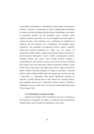 39
ocorre durante a desidratação e a diminuição de volume celular. No ajustamento
osmótico o aumento na concentração de solutos é independente das alterações
no volume das células resultantes da perda de água. Normalmente os sais usados
no ajustamento osmótico são íons inorgânicos como o potássio; ácidos
orgânicos; açúcares; amino ácidos, etc. Os sais inorgânicos são armazenados no
vacúolo de forma a não interferirem com o metabolismo do citoplasma. Os
orgânicos, que não interferem com o metabolismo, são chamados solutos
compatíveis e são acumulados no citoplasma de forma a manter o equilíbrio
hídrico entre o vacúolo e o citoplasma. As folhas que são capazes de
ajustamento osmótico mantêm a turgidez para potenciais hídricos mais baixos, o
que lhes permite continuarem a crescer e facilita a manutenção da abertura
estomática durante mais tempo. Como exemplo, podemos comparar o
comportamento de duas espécies ao longo de um período de seca: a beterraba
(Beta vulgaris) que é uma espécie que é capaz de ajustamento osmótico e o grão
de bico (Vigna unguiculata), uma espécie que conserva a água através de um
melhor controle da abertura estomática. Ao longo da experiência, a beterraba
manteve sempre o potencial hídrico foliar mais negativo que o grão de bico, mas
a fotossíntese e a transpiração foram apenas ligeiramente superiores na
beterraba. A grande diferença entre as duas espécies foi o potencial hídrico.
Estes resultados mostram que o ajustamento osmótico promove tolerância à
desidratação, mas não é muito eficaz em termos de produtividade duma cultura
(Taiz & Zeiger, 1998).
2.4.7.8 Resistência à Condução da Água:
Segundo Taiz & Zeiger (1998), à medida que o solo seca a resistência ao
fluxo da água vai aumentando. No entanto, a resistência ao fluxo da água dentro
da planta ainda é maior. Isto pode ser explicado por várias razões:
 