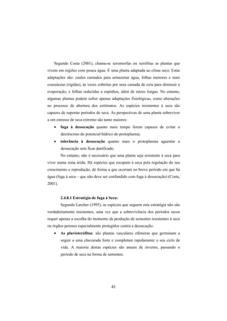 41
Segundo Costa (2001), chama-se xeromorfas ou xerófitas as plantas que
vivem em regiões com pouca água. É uma planta adaptada ao clima seco. Estas
adaptações são: caules carnudos para armazenar água, folhas menores e mais
coureáceas (rígidas), às vezes cobertas por uma camada de cera para diminuir a
evaporação, e folhas reduzidas a espinhos, além de raízes longas. No entanto,
algumas plantas podem sofrer apenas adaptações fisiológicas, como alterações
no processo de abertura dos estômatos. As espécies resistentes à seca são
capazes de suportar períodos de seca. As perspectivas de uma planta sobreviver
a um estresse de seca extremo são tanto maiores:
• fuga à dessecação quanto mais tempo forem capazes de evitar o
decréscimo do potencial hídrico do protoplasma;
• tolerância à dessecação quanto mais o protoplasma aguentar a
dessecação sem ficar danificado.
No entanto, não é necessário que uma planta seja resistente à seca para
viver numa zona árida. Há espécies que escapam à seca pela regulação do seu
crescimento e reprodução, de forma a que ocorram no breve período em que há
água (fuga à seca – que não deve ser confundido com fuga à dessecação) (Costa,
2001).
2.4.8.1 Estratégia de fuga à Seca:
Segundo Larcher (1995), as espécies que seguem esta estratégia não são
verdadeiramente resistentes, uma vez que a sobrevivência dos períodos secos
requer apenas a escolha do momento da produção de sementes resistentes à seca
ou órgãos perenes especialmente protegidos contra a dessecação:
• As pluvioterófitas: são plantas vasculares efémeras que germinam a
seguir a uma chuvarada forte e completam rapidamente o seu ciclo de
vida. A maioria destas espécies são anuais de inverno, passando o
período de seca na forma de sementes.
 
