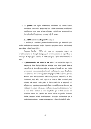 42
• As geófitas: têm órgãos subterrâneos suculentos tais como rizomas,
bulbos ou tubérculos. No período das chuvas conseguem desenvolver
rapidamente uma parte aérea utilizando carboidratos armazenados e
florindo e frutificando num curto período de tempo.
2.4.8.2 Mecanismos de Fuga à Dessecação:
A dessecação é retardada por todos os mecanismos que permitem que a
planta mantenha um conteúdo hídrico favorável apesar do ar e do solo estarem
secos à sua volta (Costa, 2001).
Segundo Larcher (1995), isto pode ser conseguido através do
aperfeiçoamento da absorção da água; pelo aperfeiçoamento da capacidade de
condução da água; pela redução da perda de água; e pelo armazenamento da
água.
• Aperfeiçoamento da absorção da água: Esta estratégia implica a
existência dum sistema radicular extenso com uma grande área de
superfície de absorção que pode ser ainda melhorada por um rápido
crescimento para camadas de solo mais profundas. As raízes das plantas
das estepes e dos desertos podem atingir profundidades muito grandes.
Grande parte destes sistemas radiculares pode ser suberizado ou pode
armazenar água. Para estas espécies a situação pode tornar-se grave
quando não existe espaço para o sistema radicular se expandir. As
plantas com grandes sistemas radiculares (especialmente as árvores) que
se desenvolvem em solos pouco profundos são particularmente sensíveis
à seca. Este é também o caso das plantas que se tenta colocar nos
telhados, túneis, etc. Mesmo nas zonas úmidas as plantas a utilizar
nestas condições devem ser resistentes à seca, pois são as únicas que se
agüentam com pouca água armazenada num volume limitado de solo.
 
