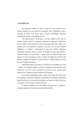 7
1 INTRODUÇÃO
Há quinhentos milhões de anos as águas do nosso planeta são as
mesmas, fazendo seu ciclo natural de evaporação, chuva, infiltração no solo e
formação de fontes, rios, mares, lagos e lençóis subterrâneos, prestando
fundamentais serviços a toda espécie de vida.
Sua estrutura geral é de pesquisa e revisão, optando-se por tratar de
maneira simples e direta os elementos concernentes à água que se relacionam
com os vegetais. Assim, partiu-se de uma conceituação geral sobre a água, com
destaque para sua importância no planeta e nos seres vivos. No item seguinte
detalham-se as funções e participações da água nos vegetais. Seguem-se
informações genéricas sobre as formas de absorção da água pelas plantas e
aspectos correlatos de sua Fisiologia. A seguir citam-se as perdas de água pelas
plantas. Um tema interessante é sobre as formas de adaptações estruturais das
plantas ao ambiente. Finalmente o estresse da seca, o balanço hidrico e o efeito
da seca à fisiologia das plantas.
Metodologicamente, por tratar-se na essência de um trabalho de revisão
e análise, com intenção didática, buscou-se compulsar prioritariamente obras
disponíveis e de fácil acesso, pertinentes ao tema em seus aspectos mais
significativos e ilustrativos quanto à prática do Paisagismo.
Como roteiro metodológico básico, optou-se por seguir uma linha mista
de informações e aberturas à pesquisa e aprofundamento, baseada na experiência
pessoal da autora em suas aulas de paisagismo, ao longo dos últimos dez anos,
no Instituto de Arte e Projeto em Belo Horizonte.
O presente trabalho, teve como objetivo principal rever e analisar os
princípios aspectos do tema da água com relação às plantas.
 