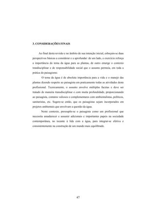 47
3. CONSIDERAÇÕES FINAIS
Ao final desta revisão e no âmbito de sua intenção inicial, esboçam-se duas
perspectivas básicas a considerar e a aprofundar: de um lado, o exercício reforça
a importância do tema da água para as plantas, de outro emerge o contexto
trandisciplinar e de responsabilidade social que o assunto permeia, em toda a
prática do paisagismo.
O tema da água é de absoluta importância para a vida e o manejo das
plantas dizendo respeito ao paisagista em praticamente todas as atividades deste
profissional. Tecnicamente, o assunto envolve múltiplas facetas e deve ser
tratado de maneira transdisciplinar e com muita profundidade, proporcionando
ao paisagista, contatos valiosos e complementares com ambientalistas, políticos,
sanitaristas, etc. Sugere-se então, que os paisagistas sejam incorporados em
projetos ambientais que envolvam a questão da água.
Neste contexto, pressupõe-se o paisagista como um profissional que
necessita amadurecer e assumir adicionais e importantes papeis na sociedade
contemporânea, no tocante à lida com a água, para integrar-se efetiva e
consistentemente na construção de um mundo mais equilibrado.
 