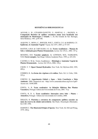 48
REFERÊNCIAS BIBLIOGRÁFICAS
AGUIAR, L. W.; CITADINI-ZANETTE, V.; MARTAU, L. ; BACKES, A.
Composição florística de epífitos vasculares numa área localizada nos
municípios de Montenegro e Triunfo. v. 28, Rio Grande do Sul. Iheringia,
Série Botânica, 1981. p.89-100.
ALQUINI, Y., BONA, C., BOEGER, M.R.T., COSTA, C.G. & BARROS, C.F.
Epiderme. In Anatomia Vegetal Viçosa. Ed. UFV, 2003. p. 87-107.
BASTOS, A.R.R. & CARVALHO, J.G. de. Textos Acadêmicos – Manejo do
Solo e Adubação para Plantas Ornamentais. Lavras. Ed. UFLA., 2002. 147 p.
BENZING, D.H. Vascular epiphytes. In: LOWMAN, M.D., NADKARNI,
N.M. Forest canopies. San Diego: Editora Academic Press. 1995. p. 225-254.
CASTRO, E. M de. Textos Acadêmicos – Histologia e Anatomia Vegetal de
Plantas Ornamentais. . Lavras. Ed. UFLA, 2006. 120 p.
CHOW, V. T. Open Channel Hydraulics. New York. Ed. McGraw-Hill, 1959,
680 p.
COMBES, R.. La forme des végétaux et le milieu. Paris. Ed. A. Colin, 1946.
222 p.
CORTEZ, H. Aquecimento Global e Água – Série Conciência e Meio
Ambiente. 2004. Disponível em: <http://www.camaradecultura.org/livro-f.pdf>
Acesso em: 18/08/2008.
COSTA, A. R. Texto academico: As Relações Hídricas Das Plantas
Vasculares. Portugal. Editora da Universidade de Évora, 2001. 75 p.
COSTA, R. D. A. Texto acadêmico: Interações entre Solo – Planta –
Atmosfera. Portugal. Editora da Universidade de Coimbra, 2008.
DISLICH, R. Florística e estrutura do componente epifítico cascular na
mata da reserva da cidade universitária. São Paulo. Dissertação (Mestrado).
Ed. USP, 1996.
DARWIN C. The Illustrated Origin of Species. New York. Ed. Hill and Wang,
1979. 240 p.
 