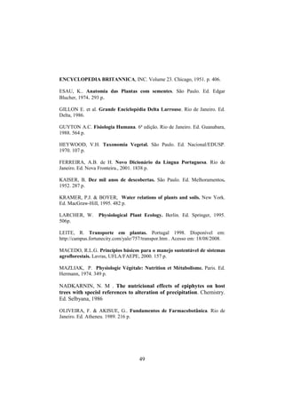 49
ENCYCLOPEDIA BRITANNICA, INC. Volume 23. Chicago, 1951. p. 406.
ESAU, K.. Anatomia das Plantas com sementes. São Paulo. Ed. Edgar
Blucher, 1974. 293 p.
GILLON E. et al. Grande Enciclopédia Delta Larrouse. Rio de Janeiro. Ed.
Delta, 1986.
GUYTON A.C. Fisiologia Humana. 6ª edição. Rio de Janeiro. Ed. Guanabara,
1988. 564 p.
HEYWOOD, V.H. Taxonomia Vegetal. São Paulo. Ed. Nacional/EDUSP.
1970. 107 p.
FERREIRA, A.B. de H. Novo Dicionário da Língua Portuguesa. Rio de
Janeiro. Ed. Nova Fronteira., 2001. 1838 p.
KAISER, B. Dez mil anos de descobertas. São Paulo. Ed. Melhoramentos.
1952. 287 p.
KRAMER, P.J. & BOYER, Water relations of plants and soils. New York.
Ed. MacGraw-Hill, 1995. 482 p.
LARCHER, W. Physiological Plant Ecology. Berlin. Ed. Springer, 1995.
506p.
LEITE, R. Transporte em plantas. Portugal 1998. Disponível em:
http://campus.fortunecity.com/yale/757/transpor.htm . Acesso em: 18/08/2008.
MACEDO, R.L.G. Princípios básicos para o manejo sustentável de sistemas
agroflorestais. Lavras, UFLA/FAEPE, 2000. 157 p.
MAZLIAK, P. Physiologie Végétale: Nutrition et Métabolisme. Paris. Ed.
Hermann, 1974. 349 p.
NADKARNIN, N. M . The nutricional effects of epiphytes on host
trees with specisl references to alteration of precipitation. Chemistry.
Ed. Selbyana, 1986
OLIVEIRA, F. & AKISUE, G.. Fundamentos de Farmacobotânica. Rio de
Janeiro. Ed. Atheneu. 1989. 216 p.
 
