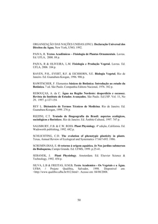 50
ORGANIZAÇÃO DAS NAÇÕES UNIDAS (ONU). Declaração Universal dos
Direitos da Água. New York, UNO, 1992.
PAIVA, R. Textos Acadêmicos – Fisiologia de Plantas Ornamentais. Lavras.
Ed. UFLA, 2000. 88 p.
PAIVA, R & OLIVEIRA, L.M. Fisiologia e Produção Vegetal. Lavras. Ed.
UFLA, 2006. 104 p.
RAVEN, P.H., EVERT, R.F. & EICHHORN, S.E. Biologia Vegetal, Rio de
Janeiro. Ed. Guanabara Koogan, 1996. 906 p.
RAWITSCHER, F. Elementos básicos de Botânica: Introdução ao estudo da
Botânica. 7 ed. São Paulo. Companhia Editora Nacional, 1976. 382 p.
REBOUÇAS, A. da C. Água na Região Nordeste: desperdício e escassez.
Revista do Instituto de Estudos Avançados. São Paulo. Ed.USP. Vol. 11, No
29, 1997. p.127-154.
REY L. Dicionário de Termos Técnicos de Medicina. Rio de Janeiro. Ed.
Guanabara Koogan, 1999. 276 p.
RIZZINI, C.T. Tratado de fitogeografia do Brasil: aspectos ecológicos,
sociológicos e florísticos. Rio de Janeiro. Ed. Âmbito Cultural, 1997. 747 p.
SALISBURY, F.B. & C.W. ROSS. Plant Physiology. 4ª edição, California. Ed.
Wadsworth publishing, 1992. 682 p.
SCHLICHTING, C.D. The evolution of phenotypic plasticity in plants.
Texas, Annual Review of Ecological and Systematics 17:667-693. 1986.
SCREMIN-DIAS, E. O retorno à origem aquática. In Nos jardins submersos
da Bodoquena, Campo Grande. Ed. UFMS, 1999. p.25-41.
SEBANEK, J. Plant Physiology. Amsterdam. Ed. Elsevier Science &
Technology, 1992. 454 p.
SILVA, L.B & FREITAS, H.M.B. Texto Academico - Os Vegetais e a Água.
UFBA / Projeto Qualibio, Salvador, 1998. Disponível em:
<http://www.qualibio.ufba.br/012.html>. Acesso em: 04/08/2008.
 