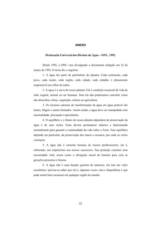52
ANEXO
Declaração Universal dos Direitos da Água – ONU, 1992.
Desde 1992, a ONU vem divulgando o documento redigido em 22 de
março de 1992. O texto diz o seguinte:
1. A água faz parte do patrimônio do planeta. Cada continente, cada
povo, cada noção, cada região, cada cidade, cada cidadão, é plenamente
responsável aos olhos de todos.
2. A água é a seiva de nosso planeta. Ela é condição essencial de vida de
todo vegetal, animal ou ser humano. Sem ela não poderíamos conceber como
são atmosfera, clima, vegetação, cultura ou agricultura.
3. Os recursos naturais de transformação da água em água potável são
lentos, frágeis e muito limitados. Assim sendo, a água deve ser manipulada com
racionalidade, precaução e parcimônia.
4. O equilíbrio e o futuro de nosso planeta dependem da preservação da
água e de seus ciclos. Estes devem permanecer intactos e funcionando
normalmente para garantir a continuidade da vida sobre a Terra. Este equilíbrio
depende em particular, da preservação dos mares e oceanos, por onde os ciclos
começam.
5. A água não é somente herança de nossos predecessores; ela é,
sobretudo, um empréstimo aos nossos sucessores. Sua proteção constitui uma
necessidade vital, assim como a obrigação moral do homem para com as
gerações presentes e futuras.
6. A água não é uma doação gratuita da natureza; ela tem um valor
econômico: precisa-se saber que ela é, algumas vezes, rara e dispendiosa e que
pode muito bem escassear em qualquer região do mundo.
 