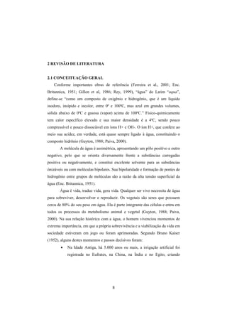 8
2 REVISÃO DE LITERATURA
2.1 CONCEITUAÇÃO GERAL
Conforme importantes obras de referência (Ferreira et al., 2001; Enc.
Britannica, 1951; Gillon et al, 1986; Rey, 1999), “água” do Latim “aqua”,
define-se “como um composto de oxigênio e hidrogênio, que é um líquido
inodoro, insípido e incolor, entre 0º e 100ºC, mas azul em grandes volumes,
sólida abaixo de 0ºC e gasosa (vapor) acima de 100ºC.” Físico-quimicamente
tem calor específico elevado e sua maior densidade é a 4ºC, sendo pouco
compressível e pouco dissociável em íons H+ e OH-. O íon H+, que confere ao
meio sua acidez, em verdade, está quase sempre ligado à água, constituindo o
composto hidrônio (Guyton, 1988; Paiva, 2000).
A molécula de água é assimétrica, apresentando um pólo positivo e outro
negativo, pelo que se orienta diversamente frente a substâncias carregadas
positiva ou negativamente, e constitui excelente solvente para as substâncias
ónizáveis ou com moléculas bipolares. Sua bipolaridade e formação de pontes de
hidrogênio entre grupos de moléculas são a razão da alta tensão superficial da
água (Enc. Britannica, 1951).
Água é vida, traduz vida, gera vida. Qualquer ser vivo necessita de água
para sobreviver, desenvolver e reproduzir. Os vegetais são seres que possuem
cerca de 80% do seu peso em água. Ela é parte integrante das células e entra em
todos os processos do metabolismo animal e vegetal (Guyton, 1988; Paiva,
2000). Na sua relação histórica com a água, o homem vivenciou momentos de
extrema importância, em que a própria sobrevivência e a viabilização da vida em
sociedade estiveram em jogo ou foram aprimoradas. Segundo Bruno Kaiser
(1952), alguns destes momentos e passos decisivos foram:
• Na Idade Antiga, há 5.000 anos ou mais, a irrigação artificial foi
registrada no Eufrates, na China, na Índia e no Egito, criando
 