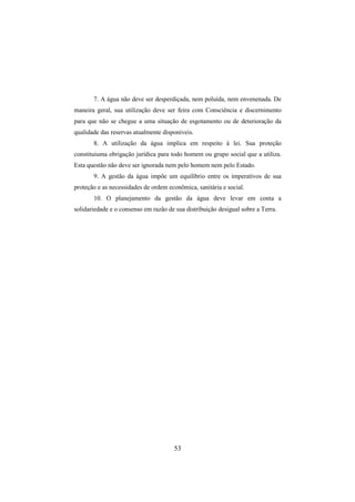 53
7. A água não deve ser desperdiçada, nem poluída, nem envenenada. De
maneira geral, sua utilização deve ser feira com Consciência e discernimento
para que não se chegue a uma situação de esgotamento ou de deterioração da
qualidade das reservas atualmente disponíveis.
8. A utilização da água implica em respeito à lei. Sua proteção
constituiuma obrigação jurídica para todo homem ou grupo social que a utiliza.
Esta questão não deve ser ignorada nem pelo homem nem pelo Estado.
9. A gestão da água impõe um equilíbrio entre os imperativos de sua
proteção e as necessidades de ordem econômica, sanitária e social.
10. O planejamento da gestão da água deve levar em conta a
solidariedade e o consenso em razão de sua distribuição desigual sobre a Terra.
 