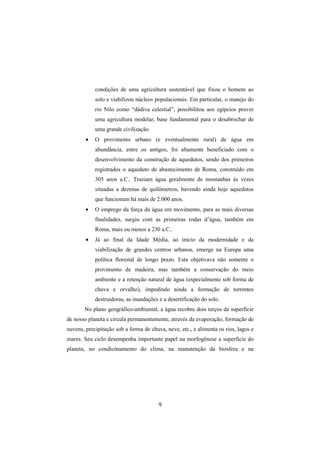 9
condições de uma agricultura sustentável que fixou o homem ao
solo e viabilizou núcleos populacionais. Em particular, o manejo do
rio Nilo como “dádiva celestial”, possibilitou aos egípcios prover
uma agricultura modelar, base fundamental para o desabrochar de
uma grande civilização.
• O provimento urbano (e eventualmente rural) de água em
abundância, entre os antigos, foi altamente beneficiado com o
desenvolvimento da construção de aquedutos, sendo dos primeiros
registrados o aqueduto de abastecimento de Roma, construído em
305 anos a.C.. Traziam água geralmente de montanhas às vezes
situadas a dezenas de quilômetros, havendo ainda hoje aquedutos
que funcionam há mais de 2.000 anos.
• O emprego da força da água em movimento, para as mais diversas
finalidades, surgiu com as primeiras rodas d’água, também em
Roma, mais ou menos a 230 a.C..
• Já ao final da Idade Média, ao início da modernidade e da
viabilização de grandes centros urbanos, emerge na Europa uma
política florestal de longo prazo. Esta objetivava não somente o
provimento de madeira, mas também a conservação do meio
ambiente e a retenção natural de água (especialmente sob forma de
chuva e orvalho), impedindo ainda a formação de torrentes
destruidoras, as inundações e a desertificação do solo.
No plano geográfico-ambiental, a água recobre dois terços da superfície
de nosso planeta e circula permanentemente, através da evaporação, formação de
nuvens, precipitação sob a forma de chuva, neve, etc., e alimenta os rios, lagos e
mares. Seu ciclo desempenha importante papel na morfogênese a superfície do
planeta, no condicónamento do clima, na manutenção da biosfera e na
 