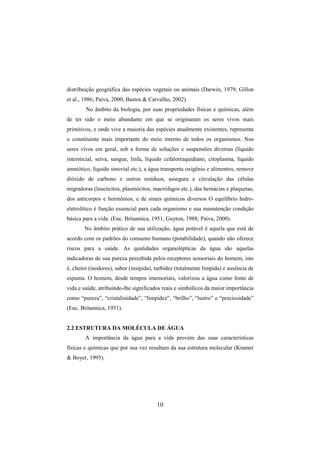 10
distribuição geográfica das espécies vegetais ou animais (Darwin, 1979; Gillon
et al., 1986; Paiva, 2000; Bastos & Carvalho, 2002).
No âmbito da biologia, por suas propriedades físicas e químicas, além
de ter sido o meio abundante em que se originaram os seres vivos mais
primitivos, e onde vive a maioria das espécies atualmente existentes, representa
o constituinte mais importante do meio interno de todos os organismos. Nos
seres vivos em geral, sob a forma de soluções e suspensões diversas (líquido
intersticial, seiva, sangue, linfa, líquido cefalorraquidiano, citoplasma, líquido
amniótico, líquido sinovial etc.), a água transporta oxigênio e alimentos, remove
dióxido de carbono e outros resíduos, assegura a circulação das células
migradoras (leucócitos, plasmócitos, macrófagos etc.), das hemácias e plaquetas,
dos anticorpos e hormônios, e de sinais químicos diversos O equilíbrio hidro-
eletrolítico é função essencial para cada organismo e sua manutenção condição
básica para a vida. (Enc. Britannica, 1951, Guyton, 1988; Paiva, 2000).
No âmbito prático de sua utilização, água potável é aquela que está de
acordo com os padrões do consumo humano (potabilidade), quando não oferece
riscos para a saúde. As qualidades organolépticas da água são aquelas
indicadoras de sua pureza percebida pelos receptores sensoriais do homem, isto
é, cheiro (inodores), sabor (insípida), turbidez (totalmente límpida) e ausência de
espuma. O homem, desde tempos imemoriais, valorizou a água como fonte de
vida e saúde, atribuindo-lhe significados reais e simbólicos da maior importância
como “pureza”, “cristalinidade”, “limpidez”, “brilho”, “lustro” e “preciosidade”
(Enc. Britannica, 1951).
2.2 ESTRUTURA DA MOLÉCULA DE ÁGUA
A importância da água para a vida provém das suas características
físicas e químicas que por sua vez resultam da sua estrutura molecular (Kramer
& Boyer, 1995).
 