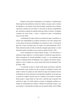 11
Quando os dois átomos de hidrogénio e o de oxigénio se combinam para
formar água há uma partilha dos eletrons de valência, aos pares, entre os átomos
de hidrogénio e o do oxigénio. Neste tipo de ligação, conhecida como covalente,
cada átomo contribui com um elétron; os dois pares de elétrons compartilhados
que constituiem a ligação são mantidos juntos por ambos os núcleos. As ligações
covalentes são muito fortes, e assim, a molécula de água é extremamente
estável. (Costa, 2001)
A distribuição de cargas eléctricas na molécula de água é assimétrica: os
elétrons não compartilhados do oxigênio encontram-se num lado, enquanto que
os dois núcleos dos átomos de hidrogênio se encontram no outro. A molécula de
água não é linear, formando antes um ângulo com aproximadamente 104,5º.
Desta assimetria resulta um lado da molécula carregada negativamente e o outro
lado positivamente, formando o que se chama um dípolo (Larcher, 1995).
Como consequência do carácter dipolar da água, o seu lado positivo é
atraído por cargas negativas e o seu lado negativo é atraído por cargas positivas.
Outra consequência da elevada polaridade da água é a sua capacidade para
formar as chamadas pontes de hidrogénio, isto é, ligações entre átomos electro-
negativos, como o oxigénio ou o azoto, através dum núcleo de hidrogénio (Taiz
& Zeiger, 1998).
As moléculas de água no estado sólido (gelo) encontram-se dispostas
simetricamente numa estrutura em que as pontes de hidrogénio formam uma
malha. O átomo de oxigénio de cada molécula de água está rodeado de átomos
de hidrogénio de outras moléculas numa disposição tetraédrica, de tal modo que
os átomos de oxigénio formam anéis de 6 membros. Esta estrutura é chamada
aberta porque o espaço dentro de cada anel é suficiente para acomodar outra
molécula de água. No estado líquido as pontes de hidrogénio quebram-se e
formam-se continuamente por rotação e vibração das moléculas de água, o que
causa ruptura e reestruturação da malha com uma grande rapidez, talvez bilhões
 