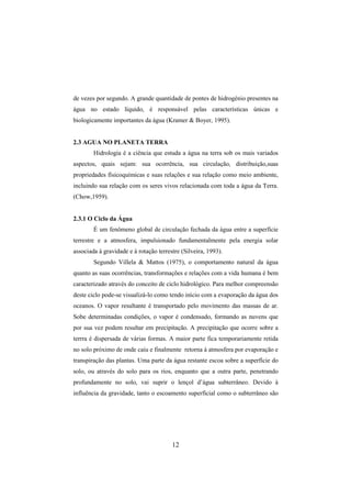 12
de vezes por segundo. A grande quantidade de pontes de hidrogénio presentes na
água no estado líquido, é responsável pelas características únicas e
biologicamente importantes da água (Kramer & Boyer, 1995).
2.3 AGUA NO PLANETA TERRA
Hidrologia é a ciência que estuda a água na terra sob os mais variados
aspectos, quais sejam: sua ocorrência, sua circulação, distribuição,suas
propriedades físicoquímicas e suas relações e sua relação como meio ambiente,
incluindo sua relação com os seres vivos relacionada com toda a água da Terra.
(Chow,1959).
2.3.1 O Ciclo da Água
É um fenômeno global de circulação fechada da água entre a superfície
terrestre e a atmosfera, impulsionado fundamentalmente pela energia solar
associada à gravidade e à rotação terrestre (Silveira, 1993).
Segundo Villela & Mattos (1975), o comportamento natural da água
quanto as suas ocorrências, transformações e relações com a vida humana é bem
caracterizado através do conceito de ciclo hidrológico. Para melhor compreensão
deste ciclo pode-se visualizá-lo como tendo início com a evaporação da água dos
oceanos. O vapor resultante é transportado pelo movimento das massas de ar.
Sobe determinadas condições, o vapor é condensado, formando as nuvens que
por sua vez podem resultar em precipitação. A precipitação que ocorre sobre a
terrra é dispersada de várias formas. A maior parte fica temporariamente retida
no solo próximo de onde caiu e finalmente retorna à atmosfera por evaporação e
transpiração das plantas. Uma parte da água restante escoa sobre a superfície do
solo, ou através do solo para os rios, enquanto que a outra parte, penetrando
profundamente no solo, vai suprir o lençol d’água subterrâneo. Devido à
influência da gravidade, tanto o escoamento superficial como o subterrâneo são
 