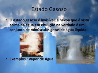 Estado Gasoso
• O estado gasoso é invisível, a névoa que é vista
acima da água em ebulição na verdade é um
conjunto de minúsculas gotas de água líquida.
• Exemplos : Vapor de Água
 