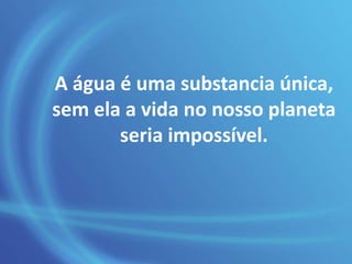 A água é uma substancia única,
sem ela a vida no nosso planeta
seria impossível.
 