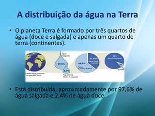 A distribuição da água na Terra
• O planeta Terra é formado por três quartos de
água (doce e salgada) e apenas um quarto de
terra (continentes).
• Está distribuída, aproximadamente por 97,6% de
água salgada e 2,4% de água doce.
 