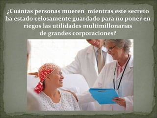 ¿Cuántas personas mueren  mientras este secreto ha estado celosamente guardado para no poner en riegos las utilidades multimillonarias de grandes corporaciones? 